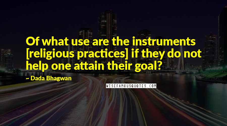 Dada Bhagwan Quotes: Of what use are the instruments [religious practices] if they do not help one attain their goal?