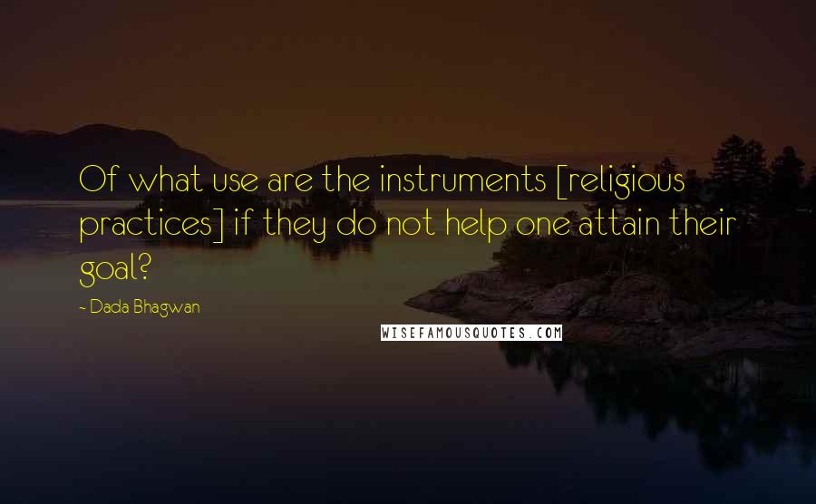 Dada Bhagwan Quotes: Of what use are the instruments [religious practices] if they do not help one attain their goal?