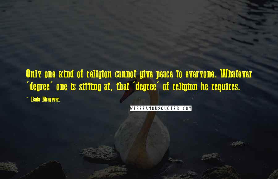 Dada Bhagwan Quotes: Only one kind of religion cannot give peace to everyone. Whatever 'degree' one is sitting at, that 'degree' of religion he requires.