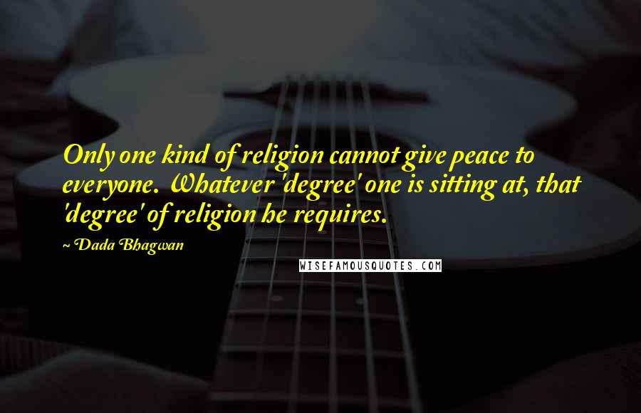Dada Bhagwan Quotes: Only one kind of religion cannot give peace to everyone. Whatever 'degree' one is sitting at, that 'degree' of religion he requires.