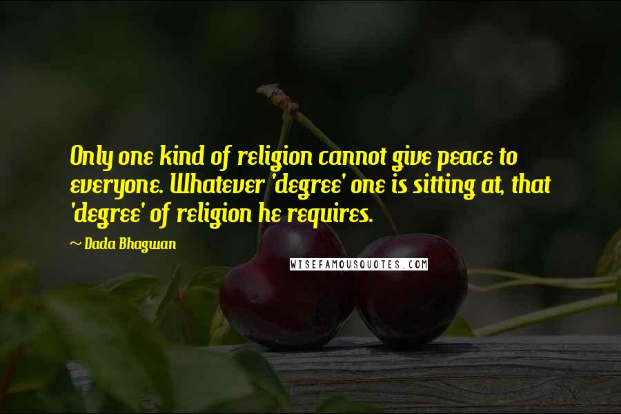 Dada Bhagwan Quotes: Only one kind of religion cannot give peace to everyone. Whatever 'degree' one is sitting at, that 'degree' of religion he requires.