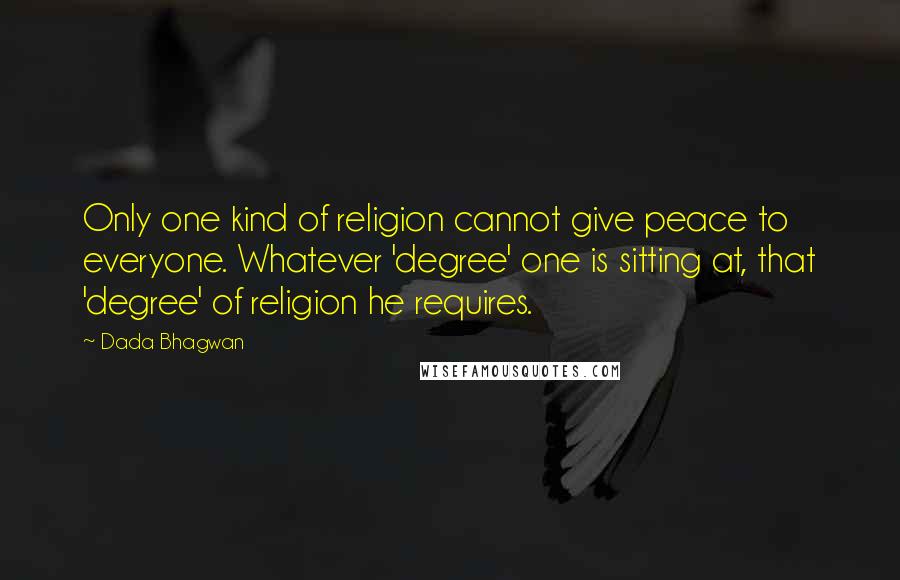 Dada Bhagwan Quotes: Only one kind of religion cannot give peace to everyone. Whatever 'degree' one is sitting at, that 'degree' of religion he requires.