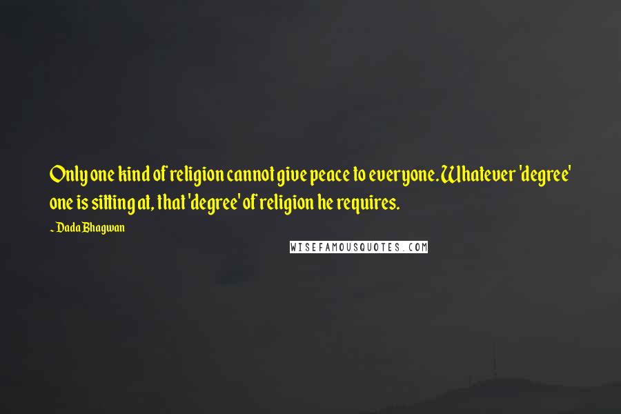 Dada Bhagwan Quotes: Only one kind of religion cannot give peace to everyone. Whatever 'degree' one is sitting at, that 'degree' of religion he requires.