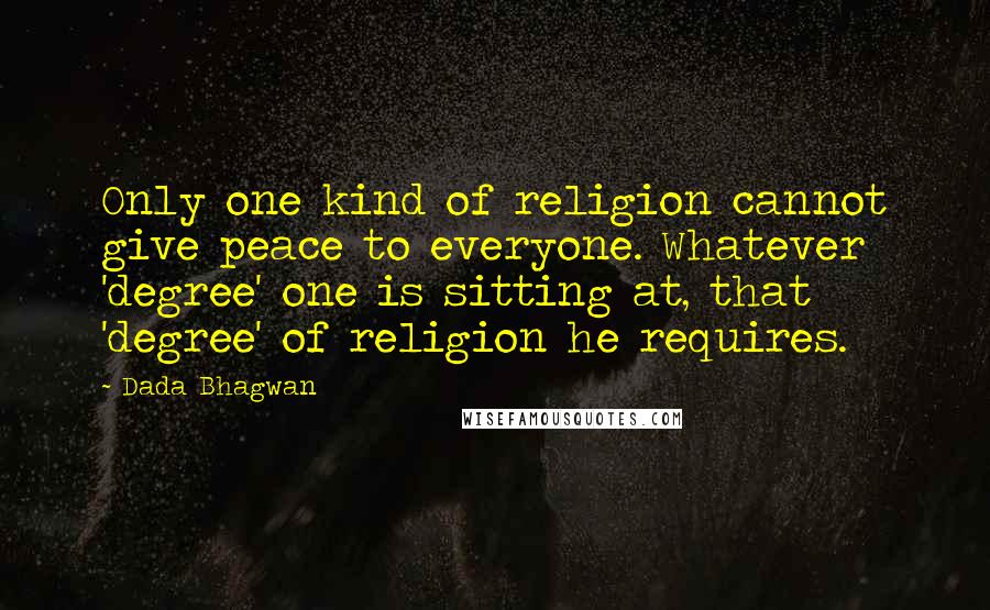 Dada Bhagwan Quotes: Only one kind of religion cannot give peace to everyone. Whatever 'degree' one is sitting at, that 'degree' of religion he requires.