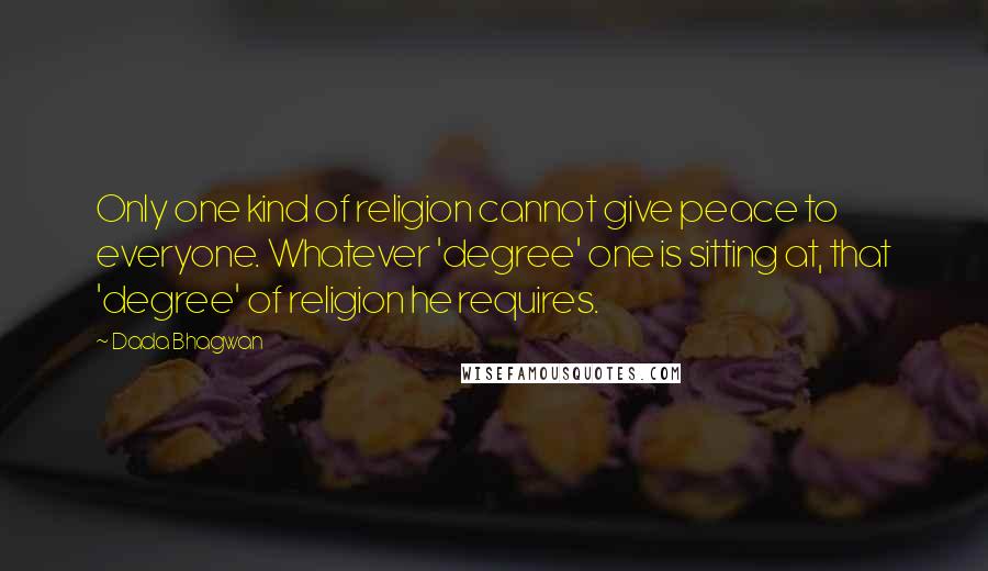 Dada Bhagwan Quotes: Only one kind of religion cannot give peace to everyone. Whatever 'degree' one is sitting at, that 'degree' of religion he requires.