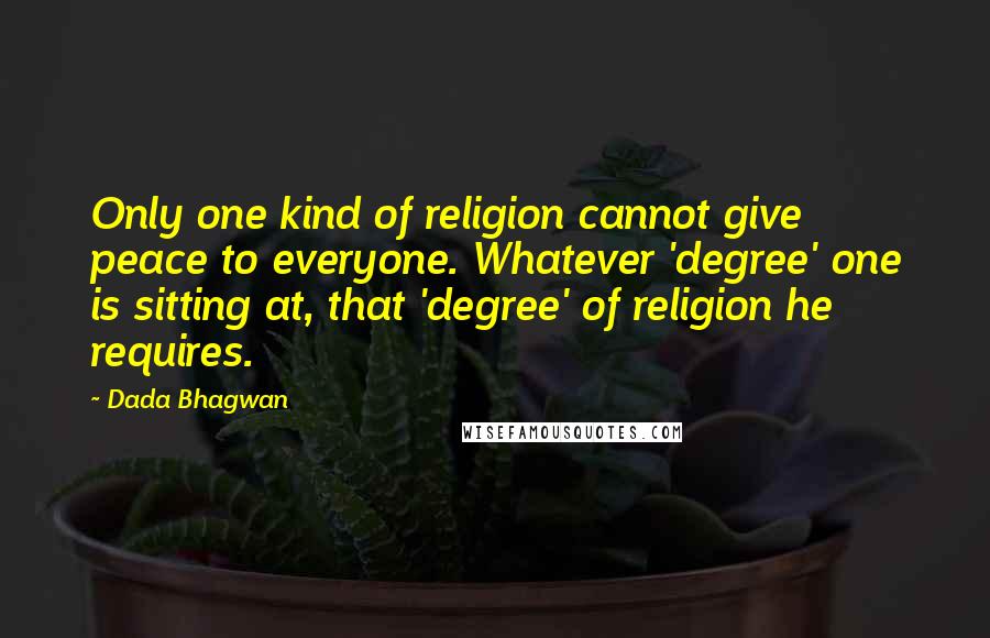 Dada Bhagwan Quotes: Only one kind of religion cannot give peace to everyone. Whatever 'degree' one is sitting at, that 'degree' of religion he requires.