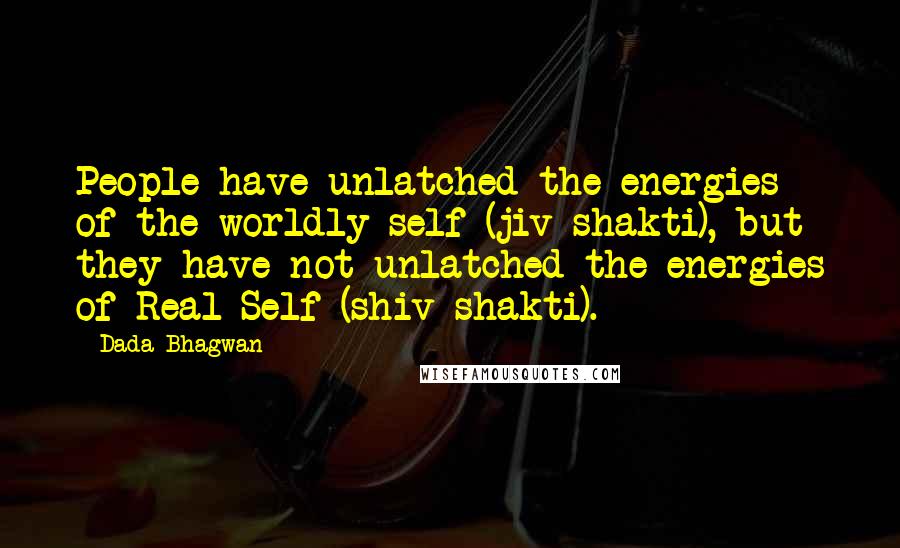 Dada Bhagwan Quotes: People have unlatched the energies of the worldly self (jiv shakti), but they have not unlatched the energies of Real Self (shiv shakti).