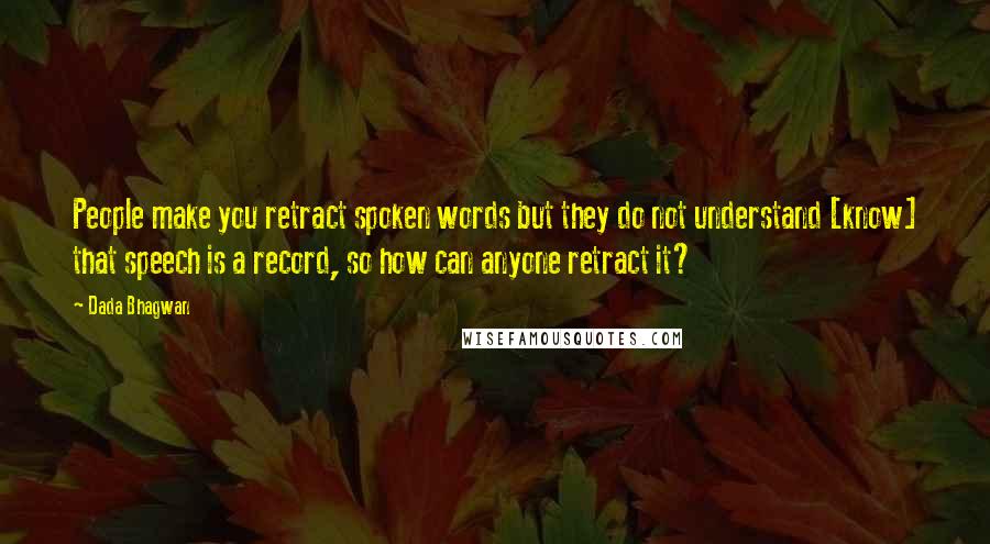 Dada Bhagwan Quotes: People make you retract spoken words but they do not understand [know] that speech is a record, so how can anyone retract it?