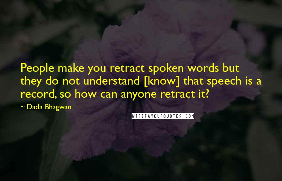 Dada Bhagwan Quotes: People make you retract spoken words but they do not understand [know] that speech is a record, so how can anyone retract it?