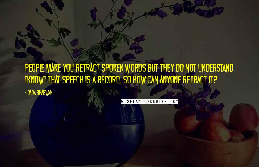 Dada Bhagwan Quotes: People make you retract spoken words but they do not understand [know] that speech is a record, so how can anyone retract it?