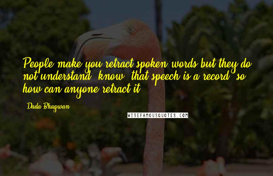 Dada Bhagwan Quotes: People make you retract spoken words but they do not understand [know] that speech is a record, so how can anyone retract it?