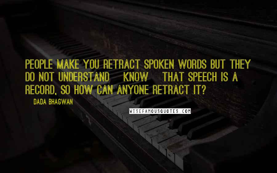 Dada Bhagwan Quotes: People make you retract spoken words but they do not understand [know] that speech is a record, so how can anyone retract it?