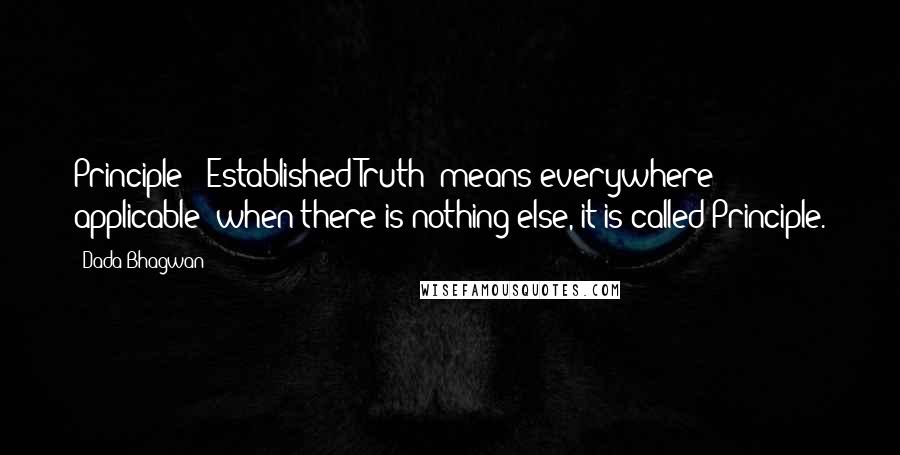 Dada Bhagwan Quotes: Principle' [Established Truth] means everywhere applicable; when there is nothing else, it is called Principle.