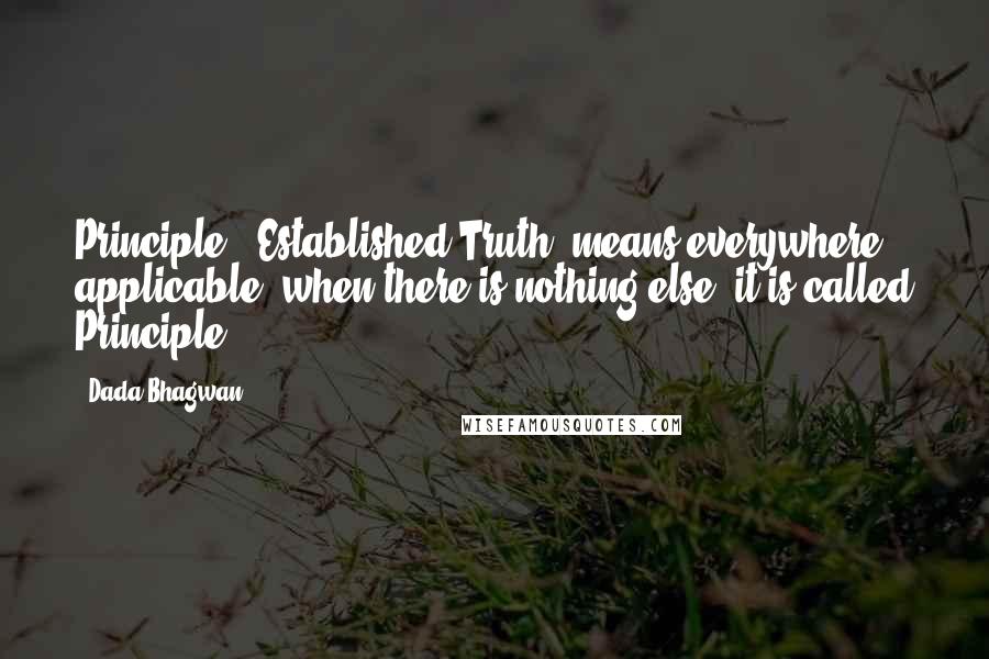 Dada Bhagwan Quotes: Principle' [Established Truth] means everywhere applicable; when there is nothing else, it is called Principle.