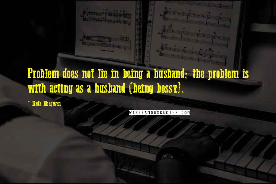 Dada Bhagwan Quotes: Problem does not lie in being a husband; the problem is with acting as a husband (being bossy).