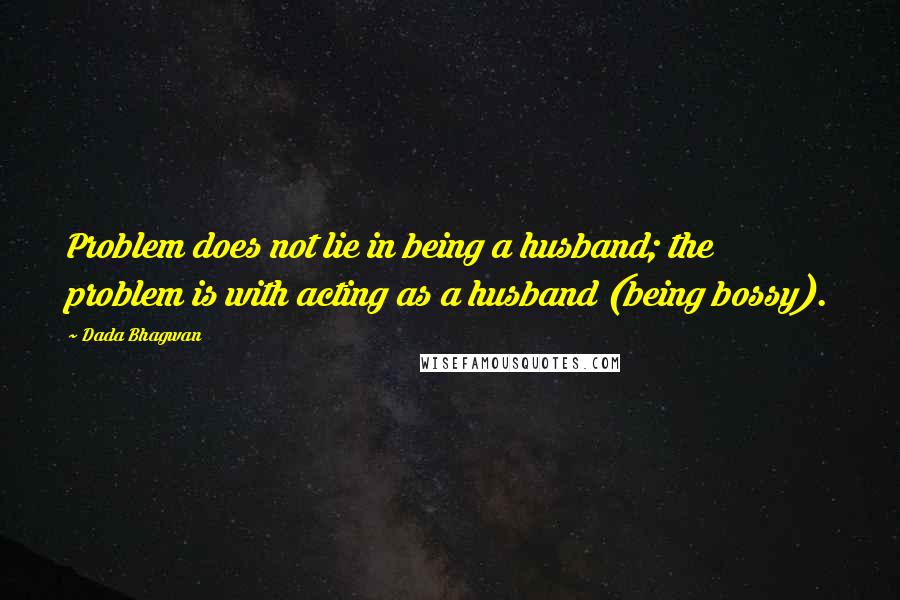 Dada Bhagwan Quotes: Problem does not lie in being a husband; the problem is with acting as a husband (being bossy).