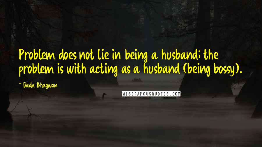 Dada Bhagwan Quotes: Problem does not lie in being a husband; the problem is with acting as a husband (being bossy).