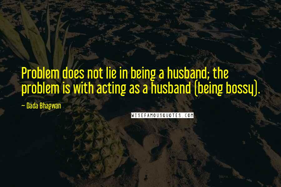 Dada Bhagwan Quotes: Problem does not lie in being a husband; the problem is with acting as a husband (being bossy).