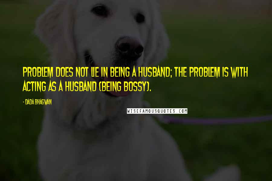 Dada Bhagwan Quotes: Problem does not lie in being a husband; the problem is with acting as a husband (being bossy).