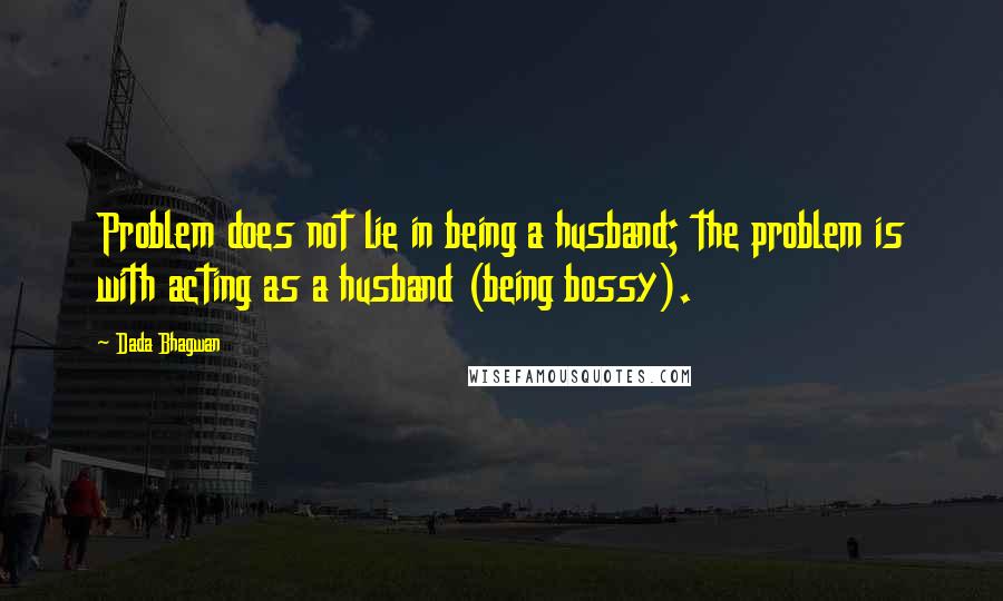 Dada Bhagwan Quotes: Problem does not lie in being a husband; the problem is with acting as a husband (being bossy).