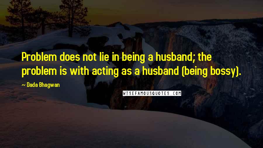 Dada Bhagwan Quotes: Problem does not lie in being a husband; the problem is with acting as a husband (being bossy).