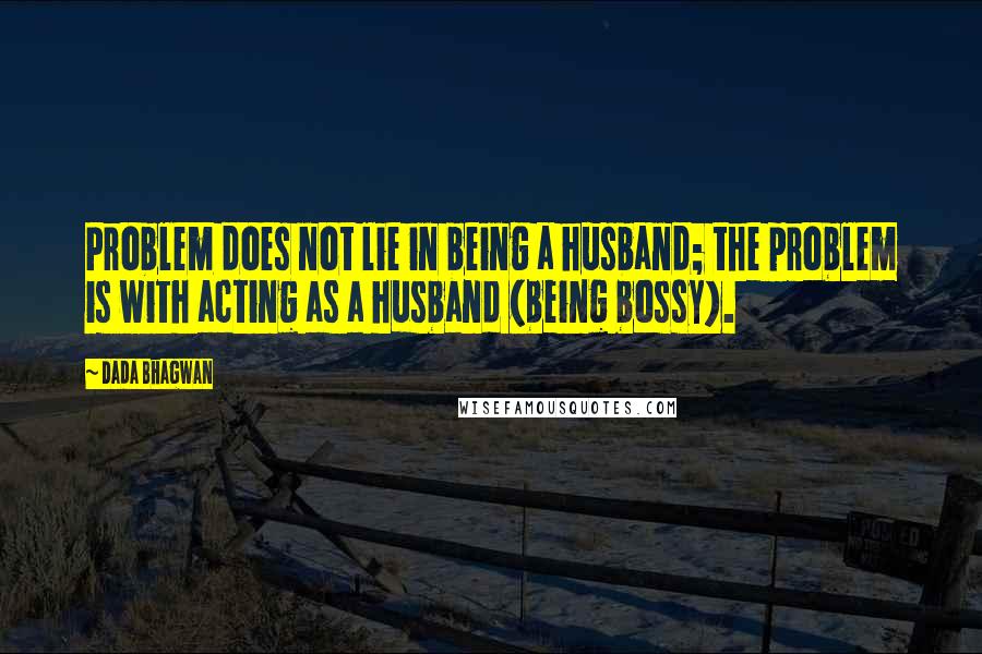 Dada Bhagwan Quotes: Problem does not lie in being a husband; the problem is with acting as a husband (being bossy).