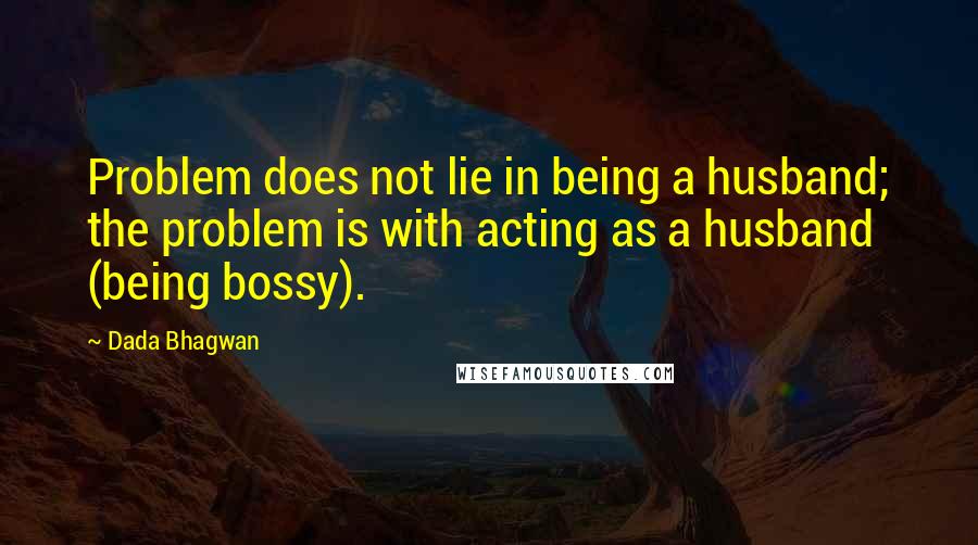 Dada Bhagwan Quotes: Problem does not lie in being a husband; the problem is with acting as a husband (being bossy).