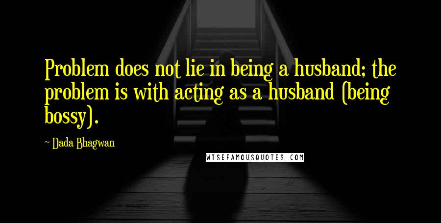 Dada Bhagwan Quotes: Problem does not lie in being a husband; the problem is with acting as a husband (being bossy).