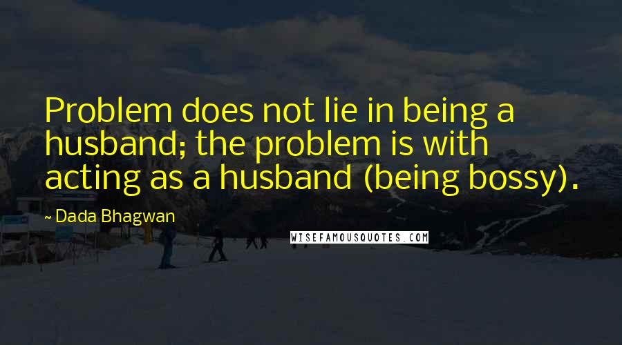 Dada Bhagwan Quotes: Problem does not lie in being a husband; the problem is with acting as a husband (being bossy).