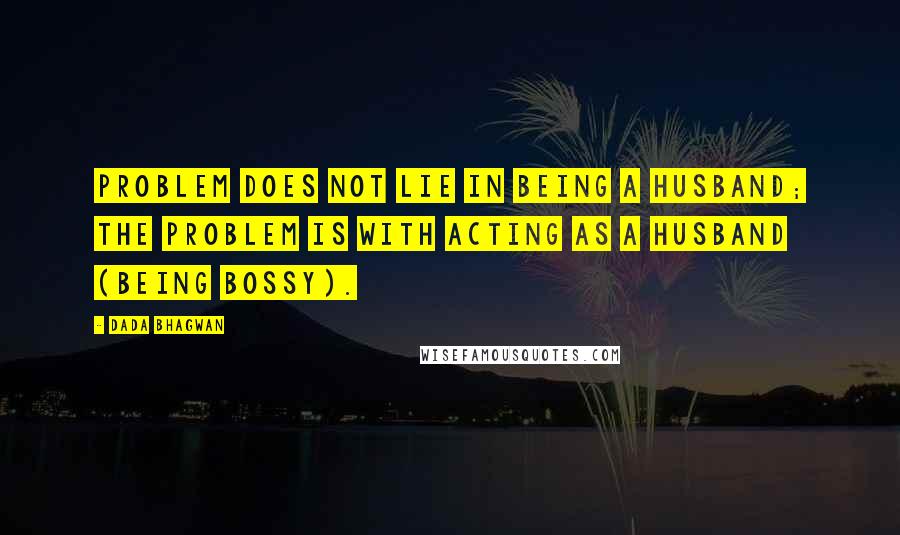 Dada Bhagwan Quotes: Problem does not lie in being a husband; the problem is with acting as a husband (being bossy).