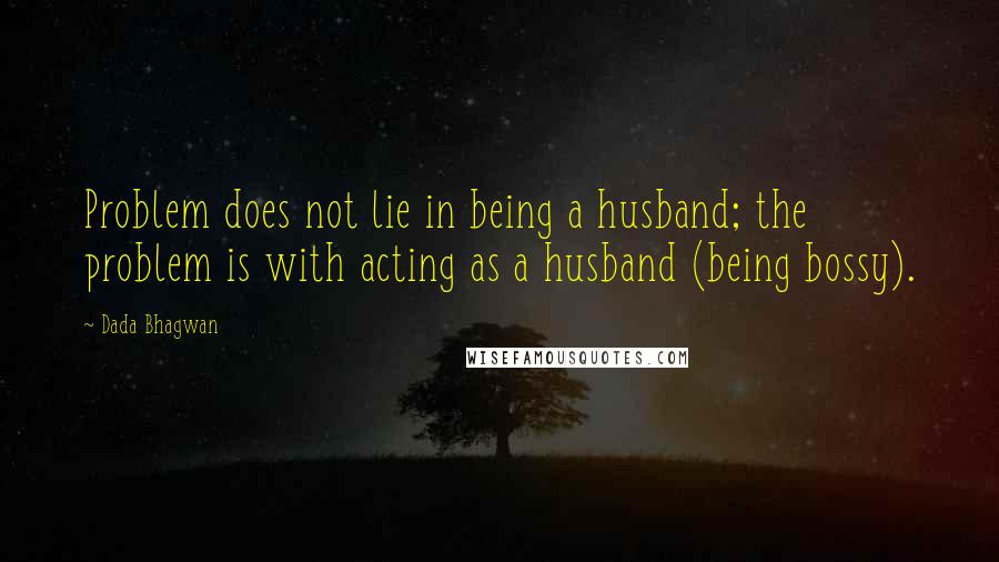 Dada Bhagwan Quotes: Problem does not lie in being a husband; the problem is with acting as a husband (being bossy).