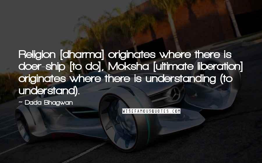 Dada Bhagwan Quotes: Religion [dharma] originates where there is doer-ship [to do], Moksha [ultimate liberation] originates where there is understanding (to understand).