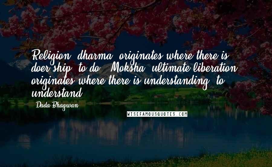 Dada Bhagwan Quotes: Religion [dharma] originates where there is doer-ship [to do], Moksha [ultimate liberation] originates where there is understanding (to understand).