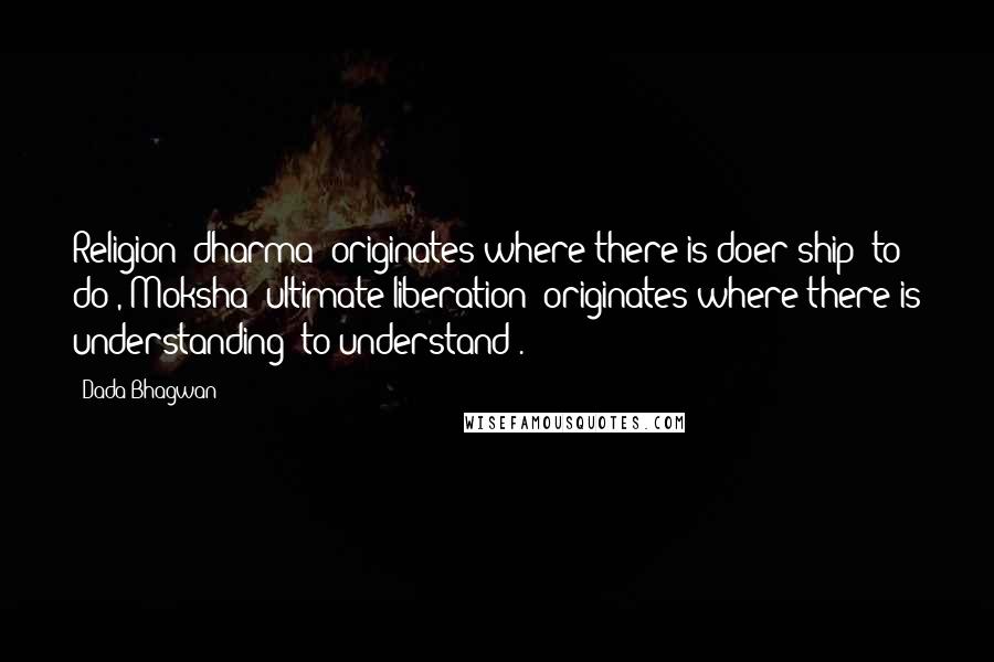Dada Bhagwan Quotes: Religion [dharma] originates where there is doer-ship [to do], Moksha [ultimate liberation] originates where there is understanding (to understand).