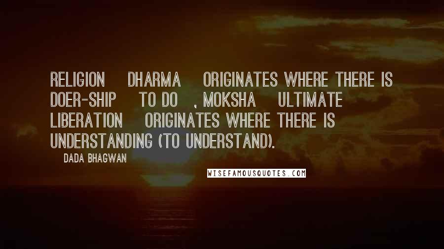Dada Bhagwan Quotes: Religion [dharma] originates where there is doer-ship [to do], Moksha [ultimate liberation] originates where there is understanding (to understand).