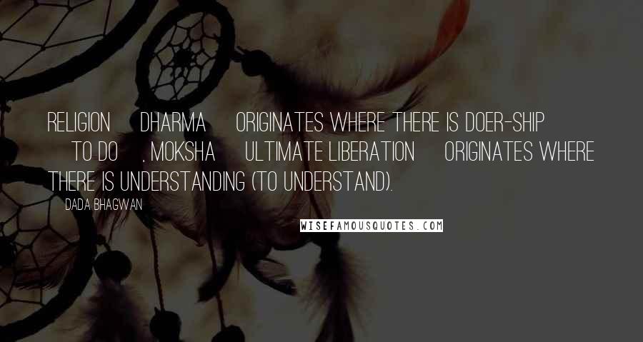 Dada Bhagwan Quotes: Religion [dharma] originates where there is doer-ship [to do], Moksha [ultimate liberation] originates where there is understanding (to understand).