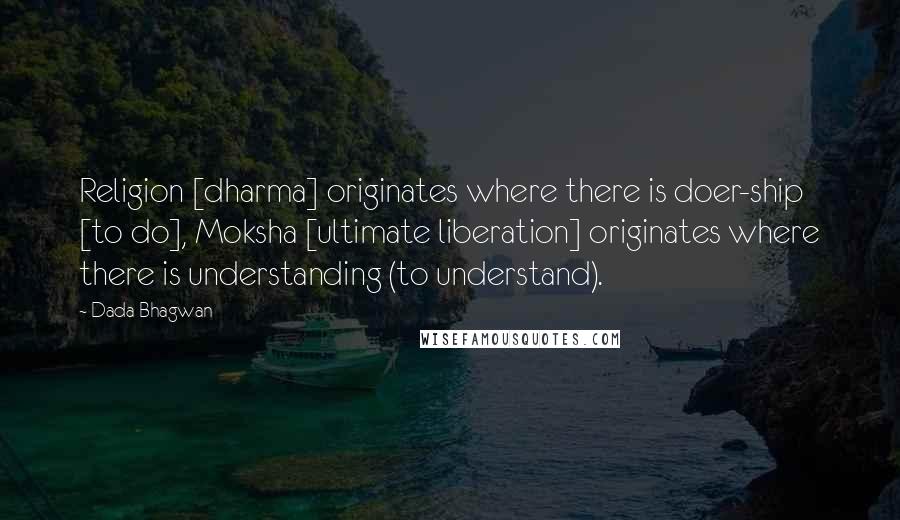 Dada Bhagwan Quotes: Religion [dharma] originates where there is doer-ship [to do], Moksha [ultimate liberation] originates where there is understanding (to understand).