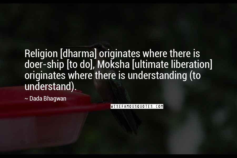 Dada Bhagwan Quotes: Religion [dharma] originates where there is doer-ship [to do], Moksha [ultimate liberation] originates where there is understanding (to understand).