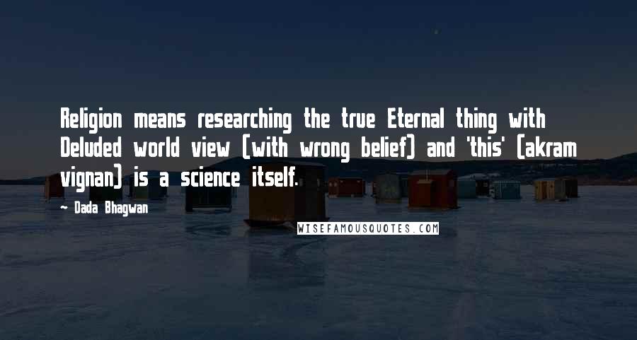 Dada Bhagwan Quotes: Religion means researching the true Eternal thing with Deluded world view (with wrong belief) and 'this' (akram vignan) is a science itself.