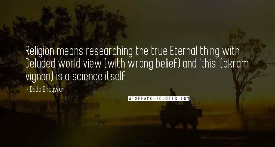 Dada Bhagwan Quotes: Religion means researching the true Eternal thing with Deluded world view (with wrong belief) and 'this' (akram vignan) is a science itself.