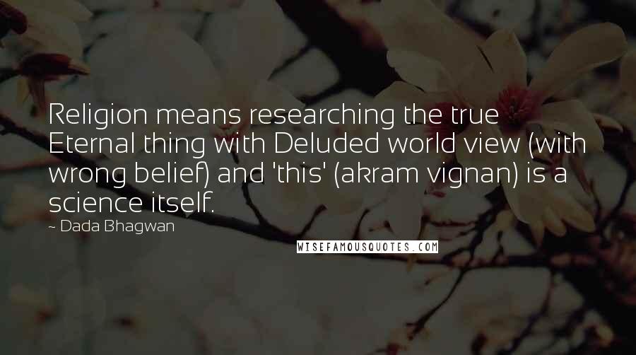 Dada Bhagwan Quotes: Religion means researching the true Eternal thing with Deluded world view (with wrong belief) and 'this' (akram vignan) is a science itself.