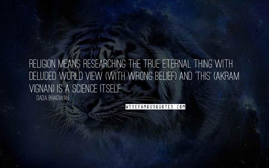 Dada Bhagwan Quotes: Religion means researching the true Eternal thing with Deluded world view (with wrong belief) and 'this' (akram vignan) is a science itself.