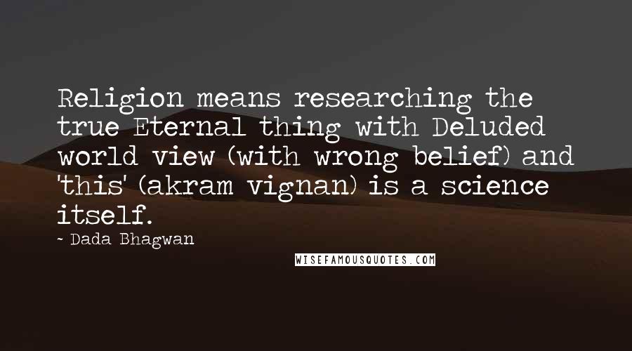 Dada Bhagwan Quotes: Religion means researching the true Eternal thing with Deluded world view (with wrong belief) and 'this' (akram vignan) is a science itself.