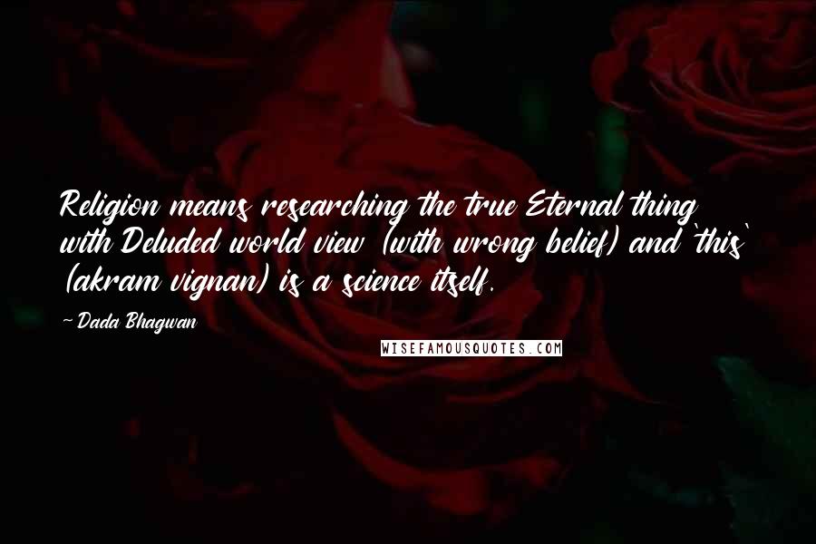 Dada Bhagwan Quotes: Religion means researching the true Eternal thing with Deluded world view (with wrong belief) and 'this' (akram vignan) is a science itself.