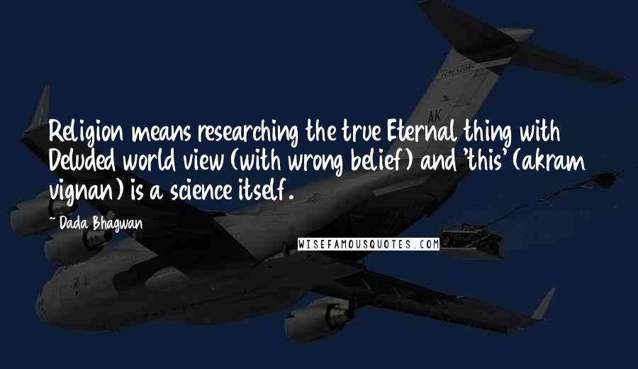 Dada Bhagwan Quotes: Religion means researching the true Eternal thing with Deluded world view (with wrong belief) and 'this' (akram vignan) is a science itself.