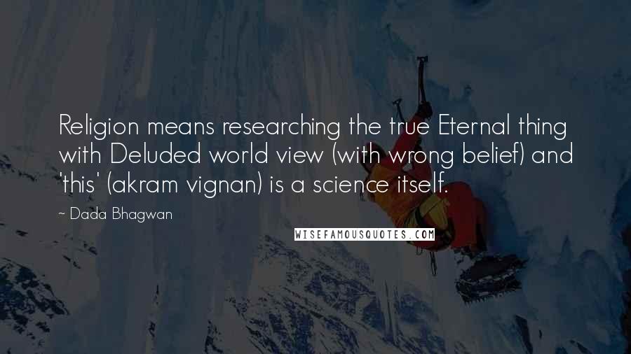 Dada Bhagwan Quotes: Religion means researching the true Eternal thing with Deluded world view (with wrong belief) and 'this' (akram vignan) is a science itself.