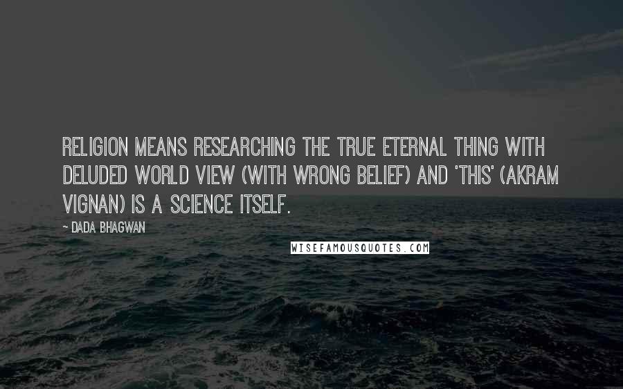 Dada Bhagwan Quotes: Religion means researching the true Eternal thing with Deluded world view (with wrong belief) and 'this' (akram vignan) is a science itself.