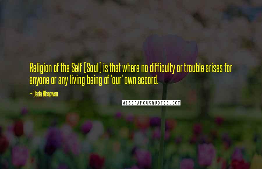 Dada Bhagwan Quotes: Religion of the Self [Soul] is that where no difficulty or trouble arises for anyone or any living being of 'our' own accord.