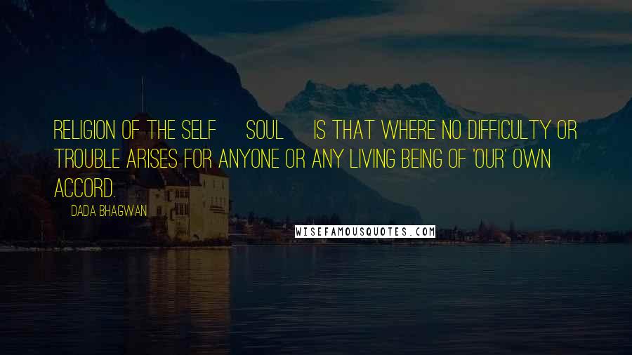 Dada Bhagwan Quotes: Religion of the Self [Soul] is that where no difficulty or trouble arises for anyone or any living being of 'our' own accord.