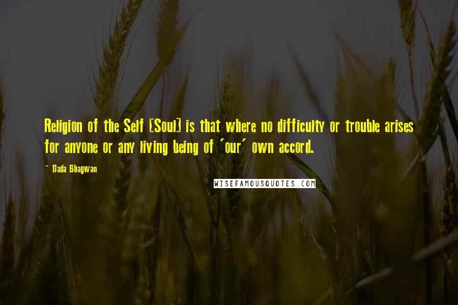 Dada Bhagwan Quotes: Religion of the Self [Soul] is that where no difficulty or trouble arises for anyone or any living being of 'our' own accord.